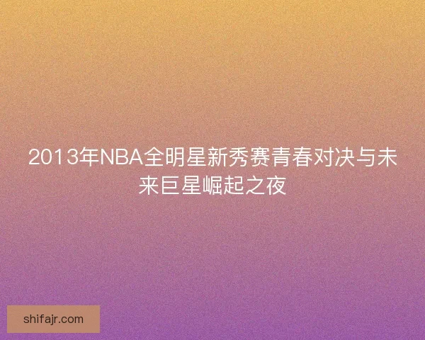 2013年NBA全明星新秀赛青春对决与未来巨星崛起之夜