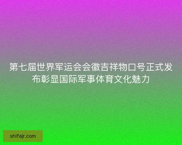 第七届世界军运会会徽吉祥物口号正式发布彰显国际军事体育文化魅力