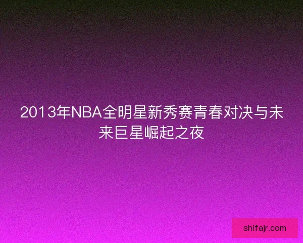 2013年NBA全明星新秀赛青春对决与未来巨星崛起之夜