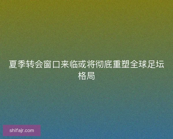 夏季转会窗口来临或将彻底重塑全球足坛格局